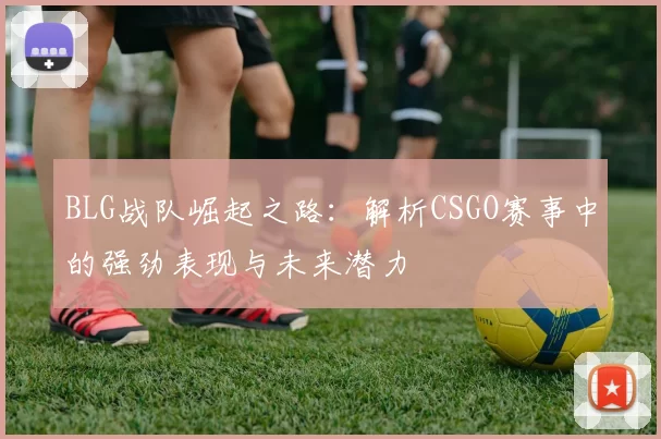 BLG战队崛起之路：解析CSGO赛事中的强劲表现与未来潜力
