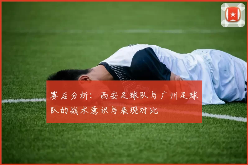 赛后分析：西安足球队与广州足球队的战术意识与表现对比