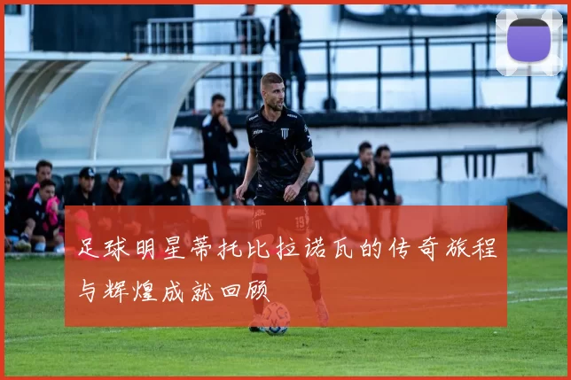 足球明星蒂托比拉诺瓦的传奇旅程与辉煌成就回顾