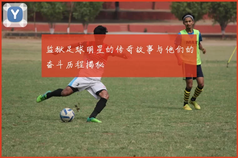 监狱足球明星的传奇故事与他们的奋斗历程揭秘