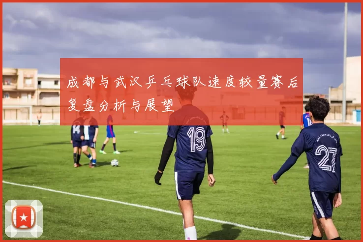成都与武汉乒乓球队速度较量赛后复盘分析与展望