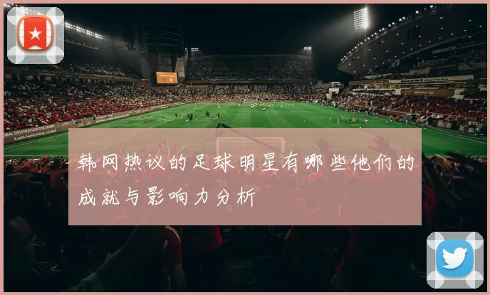 韩网热议的足球明星有哪些他们的成就与影响力分析