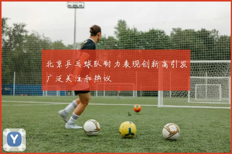 北京乒乓球队耐力表现创新高引发广泛关注和热议