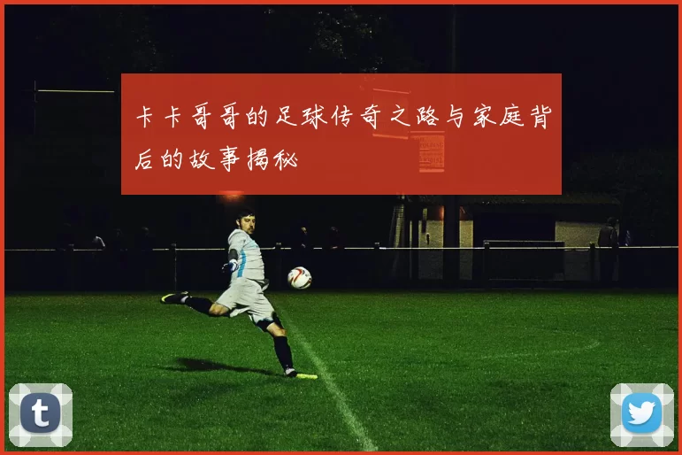 卡卡哥哥的足球传奇之路与家庭背后的故事揭秘