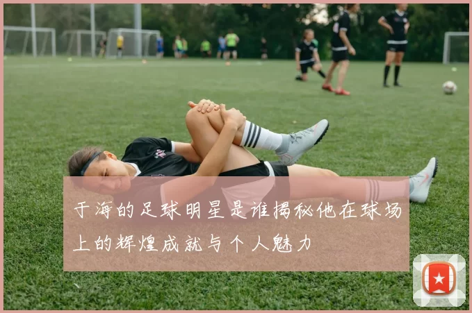 于海的足球明星是谁揭秘他在球场上的辉煌成就与个人魅力