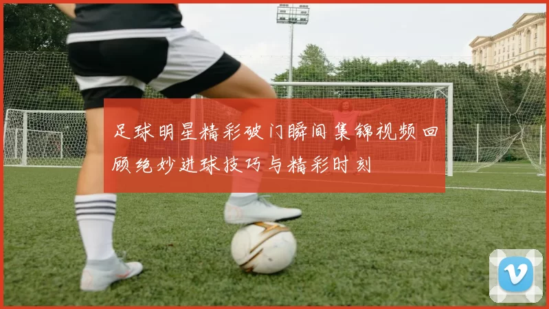 足球明星精彩破门瞬间集锦视频回顾绝妙进球技巧与精彩时刻