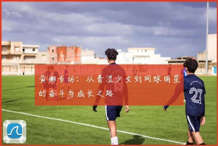 黄娜专访：从青涩少女到网球明星的奋斗与成长之路