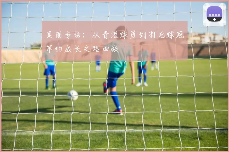 吴丽专访：从青涩球员到羽毛球冠军的成长之路回顾
