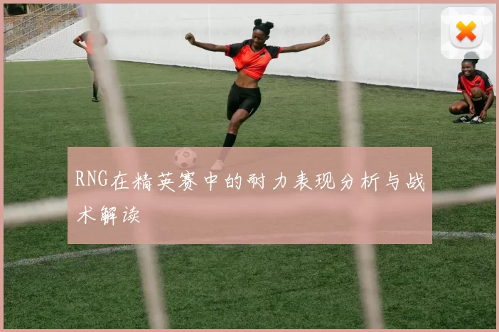 RNG在精英赛中的耐力表现分析与战术解读