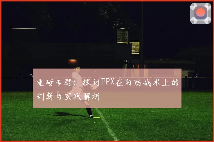 重磅专题：探讨FPX在盯防战术上的创新与实践解析