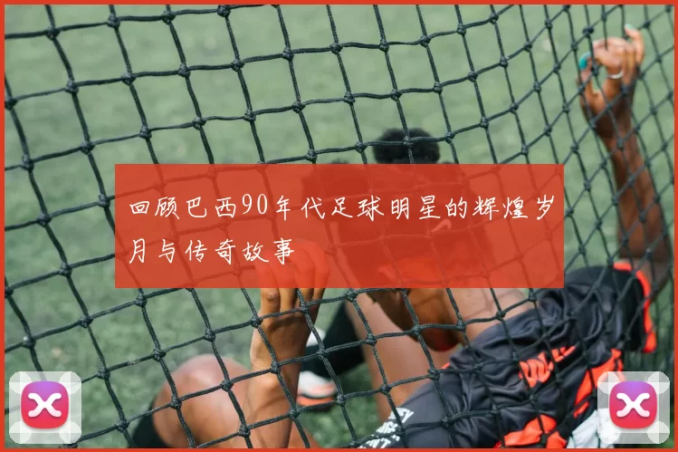 回顾巴西90年代足球明星的辉煌岁月与传奇故事