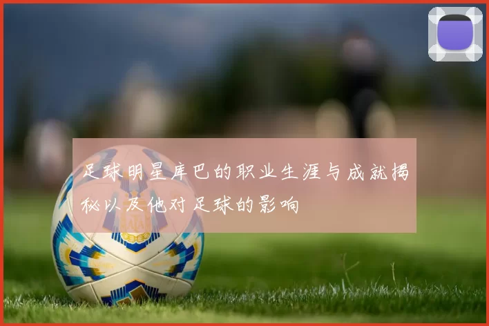 足球明星库巴的职业生涯与成就揭秘以及他对足球的影响