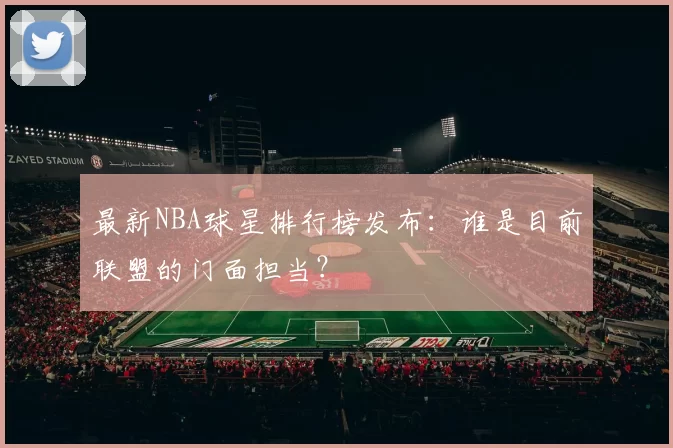 最新NBA球星排行榜发布：谁是目前联盟的门面担当？