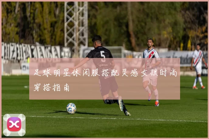 足球明星休闲服搭配灵感女孩时尚穿搭指南