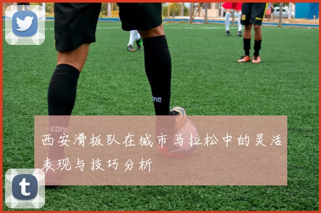 西安滑板队在城市马拉松中的灵活表现与技巧分析