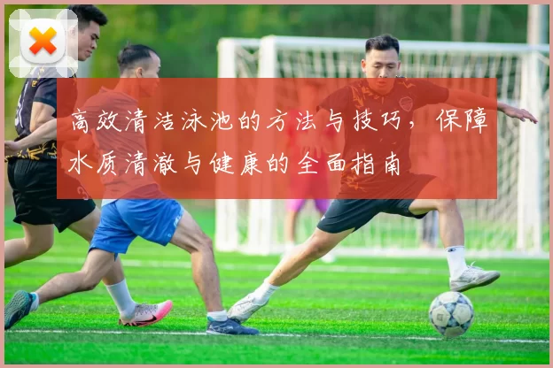 高效清洁泳池的方法与技巧，保障水质清澈与健康的全面指南