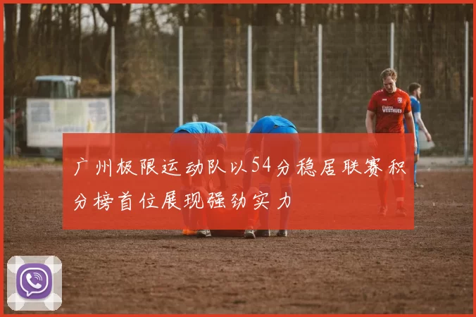 广州极限运动队以54分稳居联赛积分榜首位展现强劲实力
