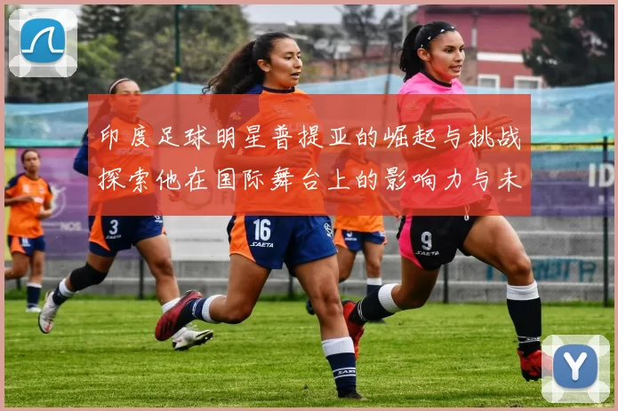 印度足球明星普提亚的崛起与挑战探索他在国际舞台上的影响力与未来发展