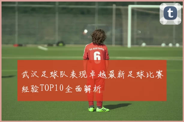 武汉足球队表现卓越最新足球比赛经验TOP10全面解析