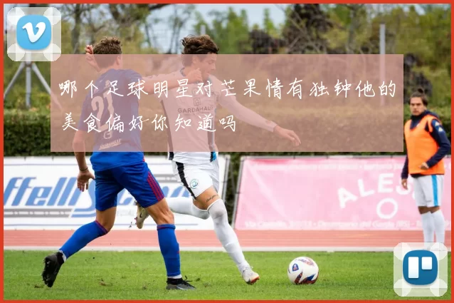 哪个足球明星对芒果情有独钟他的美食偏好你知道吗