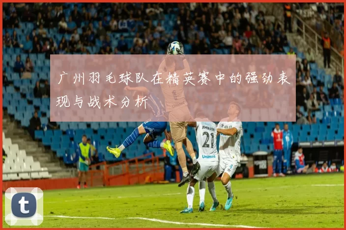 广州羽毛球队在精英赛中的强劲表现与战术分析