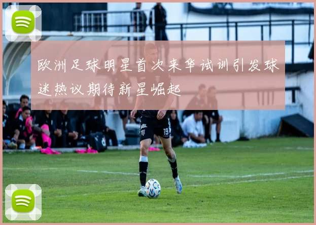 欧洲足球明星首次来华试训引发球迷热议期待新星崛起
