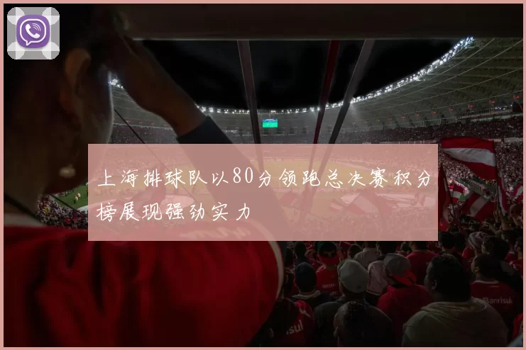 上海排球队以80分领跑总决赛积分榜展现强劲实力