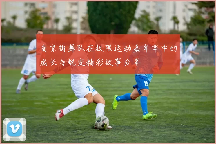 南京街舞队在极限运动嘉年华中的成长与蜕变精彩故事分享