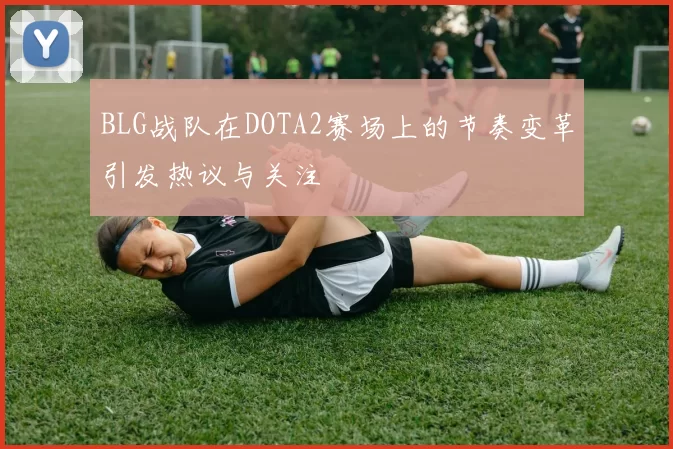 BLG战队在DOTA2赛场上的节奏变革引发热议与关注