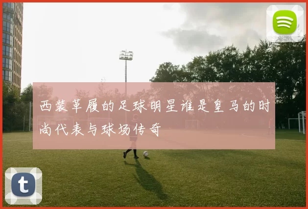 西装革履的足球明星谁是皇马的时尚代表与球场传奇